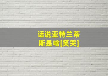 话说亚特兰蒂斯是啥[笑哭]